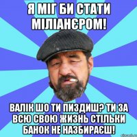 я міг би стати міліанєром! валік шо ти пиздиш? ти за всю свою жизнь стільки банок не назбираєш!