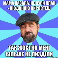 мама казала: не кури план - людиною виростеш так жостко мені більше не пизділи