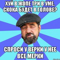 хуй в жопе три в уме, скока будет в голове? спроси у верки у нее все мерки