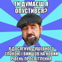 ти думаєш я опустився? я досягнув душевного спокою і вийшов на новий рівень просвітлення