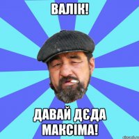 валік! давай дєда максіма!