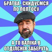 братва . скидуємся по полтосу а то валіка в отділєнія заберуть