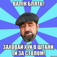 валік блять! заховай хуй в штани, ти за столом!