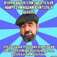 вчора валік спитав хто був найрозумніший вчитель в школі зразу сказав трудовик, він перший зі всіх зрозумів концепцію життя : дохуя бухай, мало роби