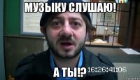 музыку слушаю! а ты!?