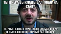 ты вчера выкладывал товар на сайт? не, ребята, я не в курсе..меня бообще вчера не было..я вообще первый раз слышу...