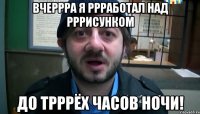 вчеррра я ррработал над рррисунком до трррёх часов ночи!