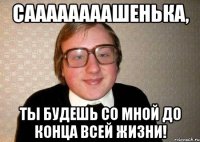 саааааааашенька, ты будешь со мной до конца всей жизни!