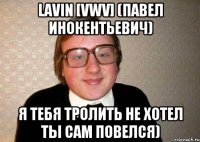 lavin [vwv] (павел инокентьевич) я тебя тролить не хотел ты сам повелся)