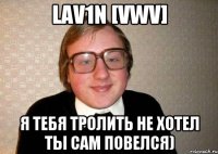 lav1n [vwv] я тебя тролить не хотел ты сам повелся)