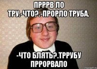 прррв ло тру.-что?.-прорло труба. -что блять?.тррубу пррорвало