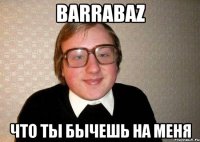 barrabaz что ты бычешь на меня