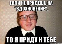 если не придёшь на "вдохновение", то я приду к тебе