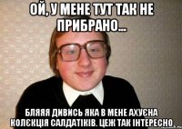 ой, у мене тут так не прибрано... бляяя дивись яка в мене ахуєна колєкція салдатіків. цеж так інтересно