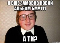 я вже замовив новий альбом бм!!111 а ти?