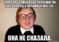 спросил у ружей подруги рыжие ли у нее волосы в интимных местах. она не сказала.