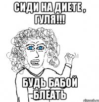 сиди на диете , гуля!!! будь бабой блеать