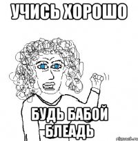 учись хорошо будь бабой блеадь