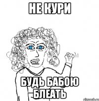 не кури будь бабою блеать