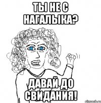 ты не с нагалыка? давай до свидания!