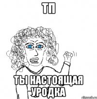 тп ты настоящая уродка