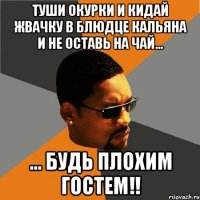 туши окурки и кидай жвачку в блюдце кальяна и не оставь на чай... ... будь плохим гостем!!