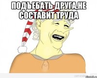 подъебать друга,не составит труда 