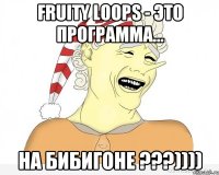 fruity loops - это программа... на бибигоне ???))))