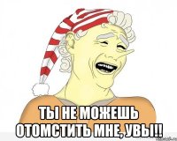  ты не можешь отомстить мне, увы!!