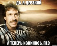 да, я дерзкий а теперь извинись, пёс