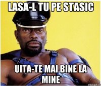 lasa-l tu pe stasic uita-te mai bine la mine