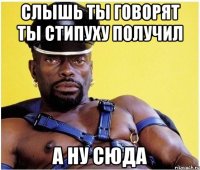 слышь ты говорят ты стипуху получил а ну сюда