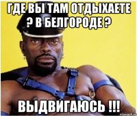 где вы там отдыхаете ? в белгороде ? выдвигаюсь !!!