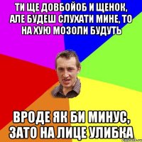 ти ще довбойоб и щенок, але будеш слухати мине, то на хую мозоли будуть вроде як би минус, зато на лице улибка