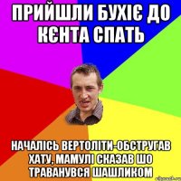 прийшли бухіє до кєнта спать началісь вертоліти-обстругав хату, мамулі сказав шо траванувся шашликом