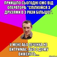 прийшло сьогодні смс від оператора: "спілкуйся з друзями в 3 рази більше!". у мене або печінка не витримає, або з дому виженуть....