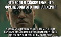 что если я скажу тебе, что френдзона это полная херня потому что девушки это не автоматы, куда надо бросать монетки с хорошим поведением до тех пор, пока тебе не выпадет секс