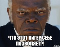  что этот нигер себе позволяет?!