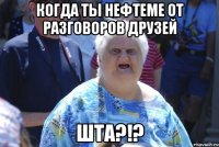 когда ты нефтеме от разговоров друзей шта?!?