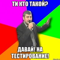 ти кто такой? давай! на тестирование!