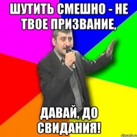 шутить смешно - не твое призвание, давай, до свидания!