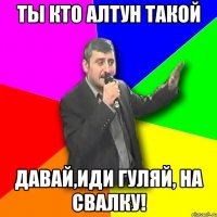 ты кто алтун такой давай,иди гуляй, на свалку!