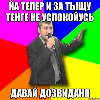 йа тепер и за тыщу тенге не успокойусь давай дозвиданя