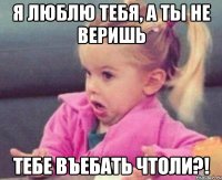 я люблю тебя, а ты не веришь тебе въебать чтоли?!