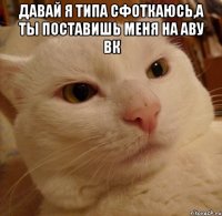 давай я типа сфоткаюсь,а ты поставишь меня на аву вк 