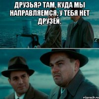 друзья? там, куда мы направляемся, у тебя нет друзей. 