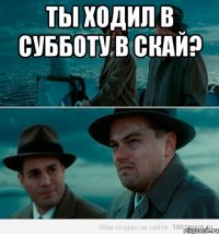 ты ходил в субботу в скай? 