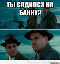 ты садился на банку? 