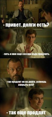 - привет, долги есть? - пять и мне еще сессию надо продлить - так продлят не на долго, успеешь закрыть все? - так еще продлят