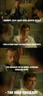 - привет, все сдал или долги есть? - пять и мне еще сессию надо продлить - так продлят не на долго, успеешь закрыть все? - так еще продлят